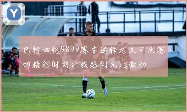巴特回忆9899赛季逆转尤文半决赛的精彩时刻让我感到无比激动