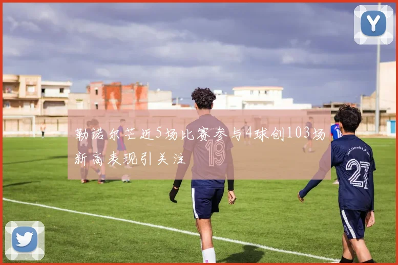 勒诺尔芒近5场比赛参与4球创103场新高表现引关注