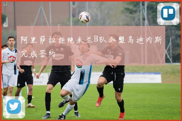 阿里萨拉拒绝米兰B队加盟乌迪内斯完成签约