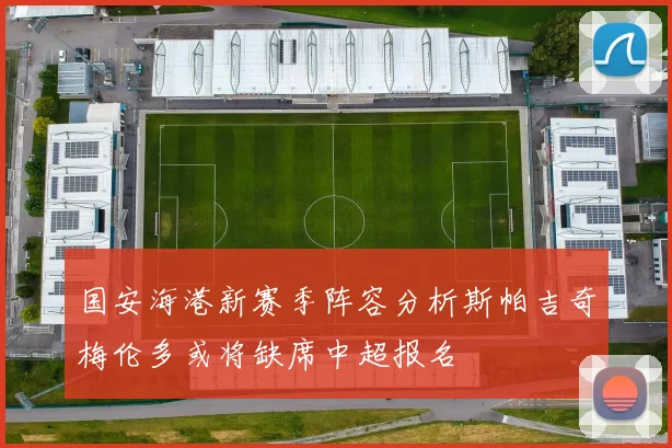 国安海港新赛季阵容分析斯帕吉奇梅伦多或将缺席中超报名
