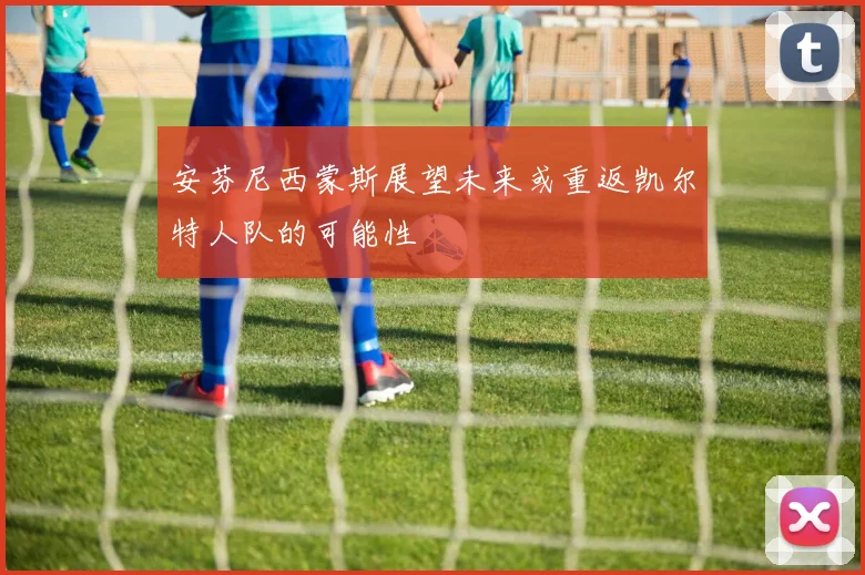 安芬尼西蒙斯展望未来或重返凯尔特人队的可能性