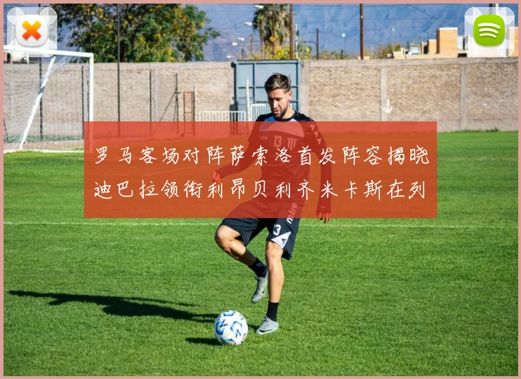 罗马客场对阵萨索洛首发阵容揭晓迪巴拉领衔利昂贝利齐米卡斯在列