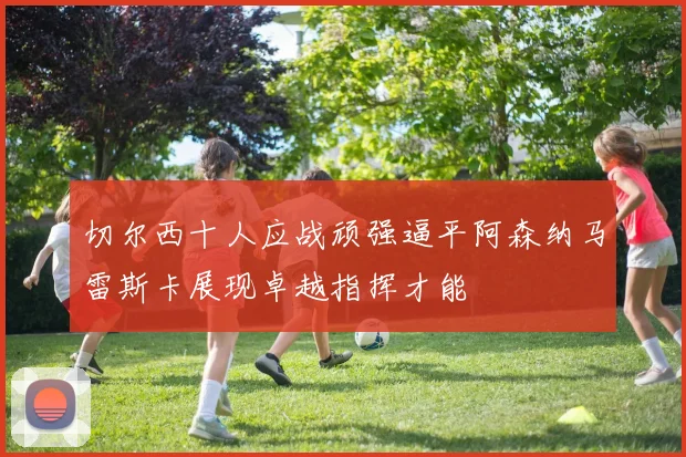 切尔西十人应战顽强逼平阿森纳马雷斯卡展现卓越指挥才能