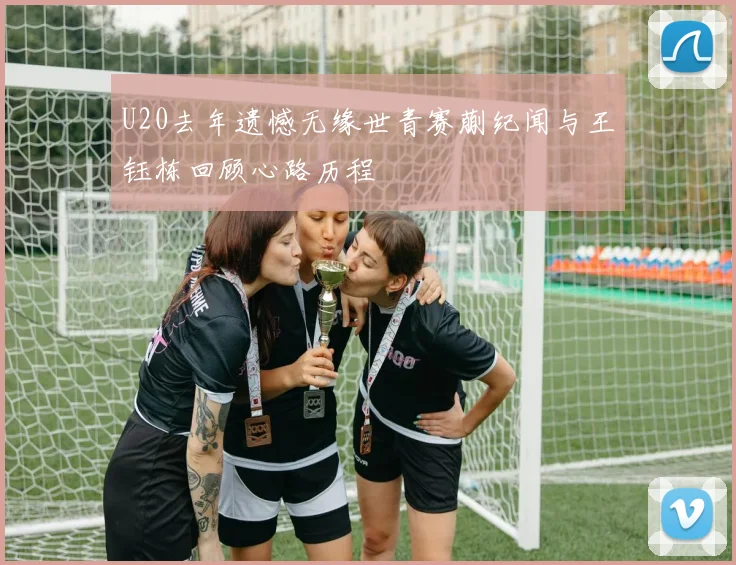 U20去年遗憾无缘世青赛蒯纪闻与王钰栋回顾心路历程