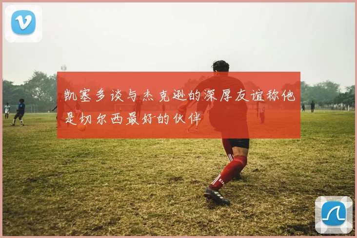 凯塞多谈与杰克逊的深厚友谊称他是切尔西最好的伙伴