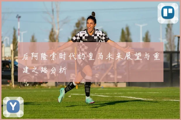 后阿隆索时代的皇马未来展望与重建之路分析