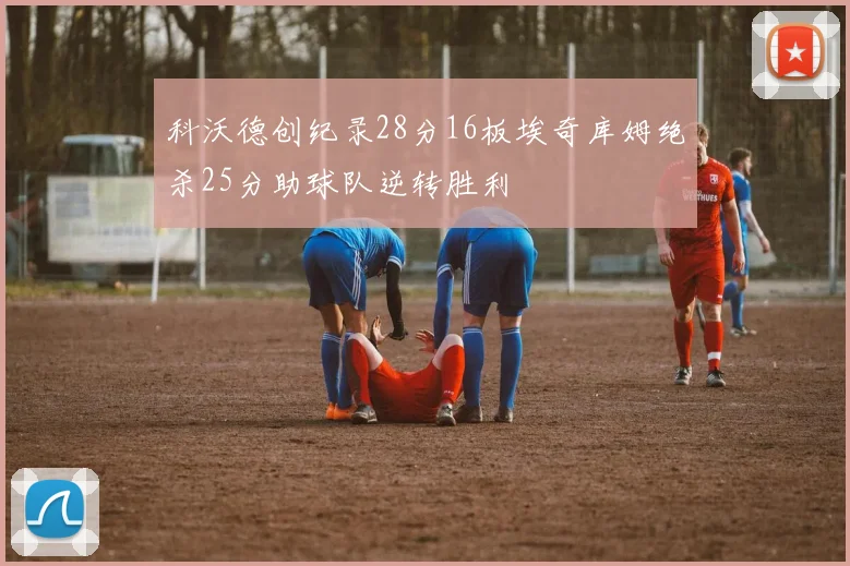 科沃德创纪录28分16板埃奇库姆绝杀25分助球队逆转胜利