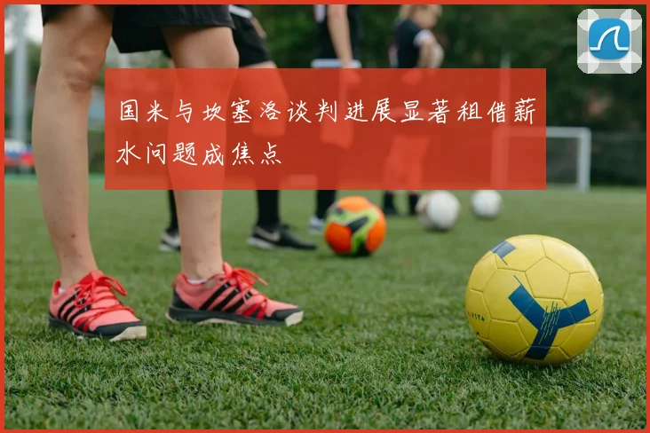 国米与坎塞洛谈判进展显著租借薪水问题成焦点