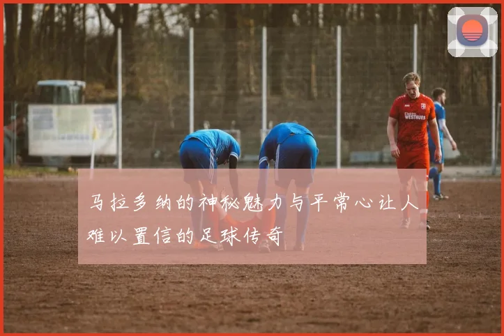 马拉多纳的神秘魅力与平常心让人难以置信的足球传奇