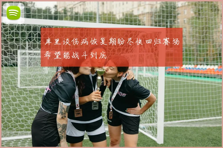 库里谈伤病恢复期盼尽快回归赛场希望能战斗到底