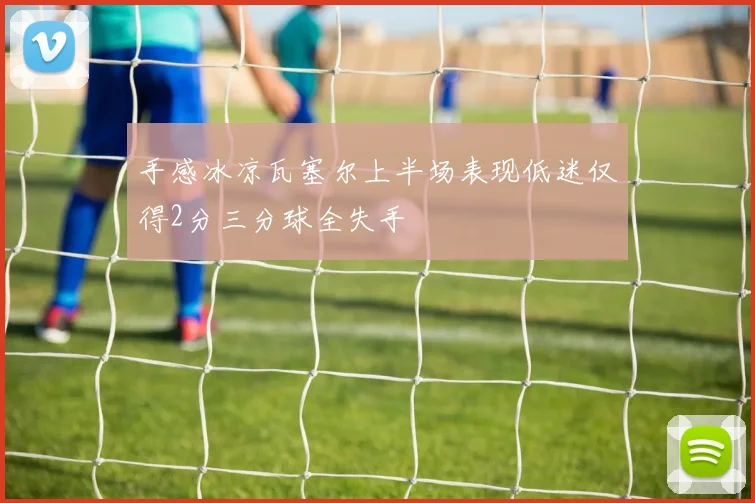 手感冰凉瓦塞尔上半场表现低迷仅得2分三分球全失手