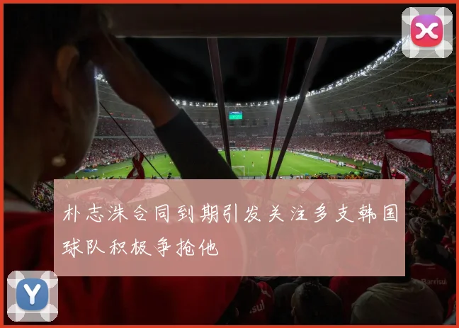 朴志洙合同到期引发关注多支韩国球队积极争抢他
