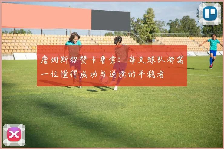 詹姆斯称赞卡鲁索：每支球队都需一位懂得成功与逆境的平稳者