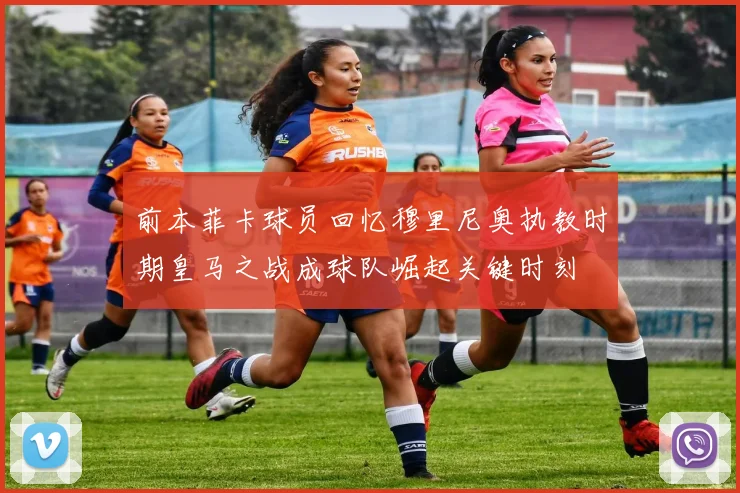 前本菲卡球员回忆穆里尼奥执教时期皇马之战成球队崛起关键时刻