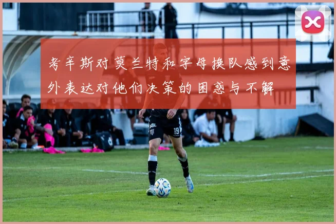 考辛斯对莫兰特和字母换队感到意外表达对他们决策的困惑与不解