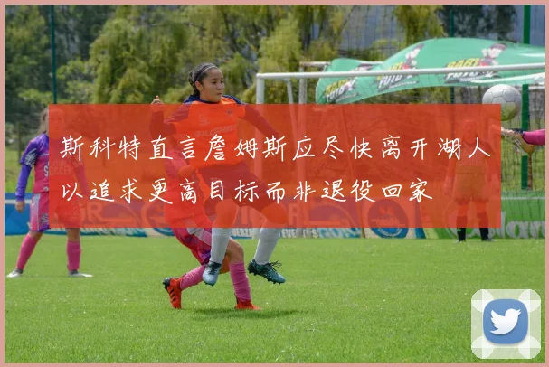 斯科特直言詹姆斯应尽快离开湖人以追求更高目标而非退役回家