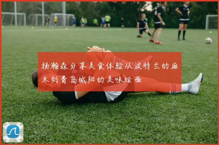 杨瀚森分享美食体验从波特兰的麻木到青岛城阳的美味烩面