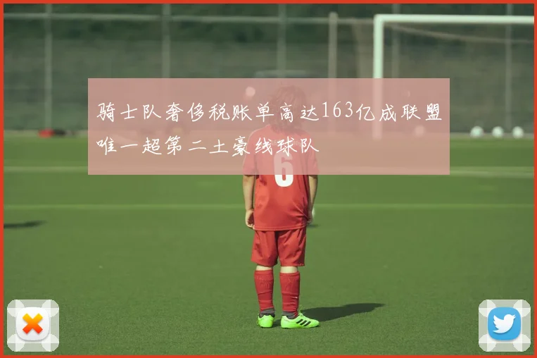 骑士队奢侈税账单高达163亿成联盟唯一超第二土豪线球队